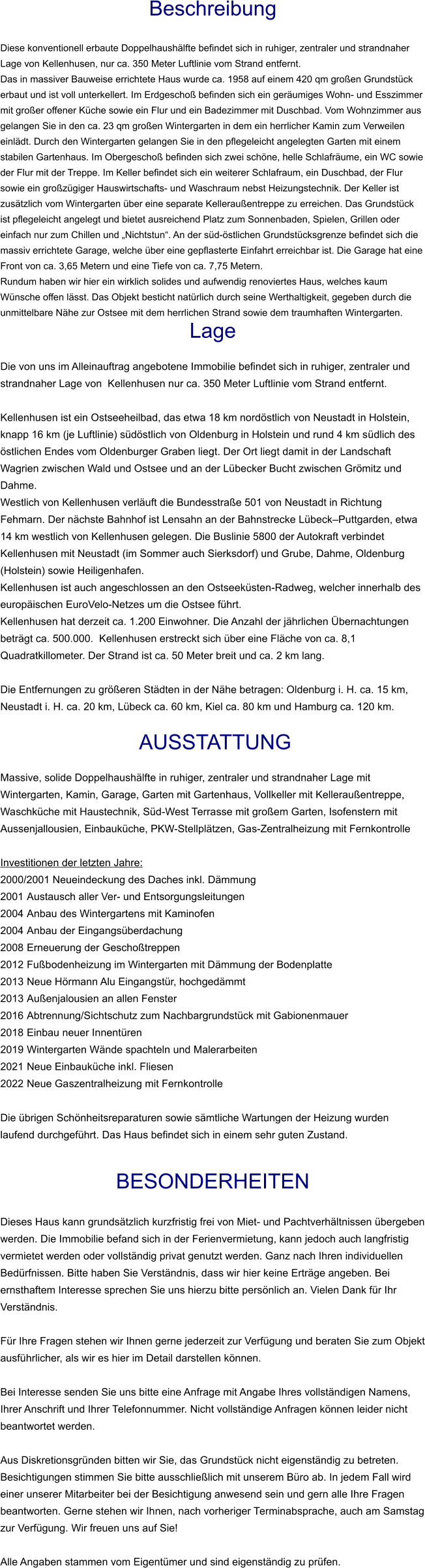 Beschreibung  Diese konventionell erbaute Doppelhaushälfte befindet sich in ruhiger, zentraler und strandnaher Lage von Kellenhusen, nur ca. 350 Meter Luftlinie vom Strand entfernt. Das in massiver Bauweise errichtete Haus wurde ca. 1958 auf einem 420 qm großen Grundstück erbaut und ist voll unterkellert. Im Erdgeschoß befinden sich ein geräumiges Wohn- und Esszimmer mit großer offener Küche sowie ein Flur und ein Badezimmer mit Duschbad. Vom Wohnzimmer aus gelangen Sie in den ca. 23 qm großen Wintergarten in dem ein herrlicher Kamin zum Verweilen einlädt. Durch den Wintergarten gelangen Sie in den pflegeleicht angelegten Garten mit einem stabilen Gartenhaus. Im Obergeschoß befinden sich zwei schöne, helle Schlafräume, ein WC sowie der Flur mit der Treppe. Im Keller befindet sich ein weiterer Schlafraum, ein Duschbad, der Flur sowie ein großzügiger Hauswirtschafts- und Waschraum nebst Heizungstechnik. Der Keller ist zusätzlich vom Wintergarten über eine separate Kelleraußentreppe zu erreichen. Das Grundstück ist pflegeleicht angelegt und bietet ausreichend Platz zum Sonnenbaden, Spielen, Grillen oder einfach nur zum Chillen und „Nichtstun“. An der süd-östlichen Grundstücksgrenze befindet sich die massiv errichtete Garage, welche über eine gepflasterte Einfahrt erreichbar ist. Die Garage hat eine Front von ca. 3,65 Metern und eine Tiefe von ca. 7,75 Metern. Rundum haben wir hier ein wirklich solides und aufwendig renoviertes Haus, welches kaum Wünsche offen lässt. Das Objekt besticht natürlich durch seine Werthaltigkeit, gegeben durch die unmittelbare Nähe zur Ostsee mit dem herrlichen Strand sowie dem traumhaften Wintergarten. Lage  Die von uns im Alleinauftrag angebotene Immobilie befindet sich in ruhiger, zentraler und strandnaher Lage von  Kellenhusen nur ca. 350 Meter Luftlinie vom Strand entfernt.  Kellenhusen ist ein Ostseeheilbad, das etwa 18 km nordöstlich von Neustadt in Holstein, knapp 16 km (je Luftlinie) südöstlich von Oldenburg in Holstein und rund 4 km südlich des östlichen Endes vom Oldenburger Graben liegt. Der Ort liegt damit in der Landschaft Wagrien zwischen Wald und Ostsee und an der Lübecker Bucht zwischen Grömitz und Dahme. Westlich von Kellenhusen verläuft die Bundesstraße 501 von Neustadt in Richtung Fehmarn. Der nächste Bahnhof ist Lensahn an der Bahnstrecke Lübeck–Puttgarden, etwa 14 km westlich von Kellenhusen gelegen. Die Buslinie 5800 der Autokraft verbindet Kellenhusen mit Neustadt (im Sommer auch Sierksdorf) und Grube, Dahme, Oldenburg (Holstein) sowie Heiligenhafen. Kellenhusen ist auch angeschlossen an den Ostseeküsten-Radweg, welcher innerhalb des europäischen EuroVelo-Netzes um die Ostsee führt. Kellenhusen hat derzeit ca. 1.200 Einwohner. Die Anzahl der jährlichen Übernachtungen beträgt ca. 500.000.  Kellenhusen erstreckt sich über eine Fläche von ca. 8,1 Quadratkillometer. Der Strand ist ca. 50 Meter breit und ca. 2 km lang.  Die Entfernungen zu größeren Städten in der Nähe betragen: Oldenburg i. H. ca. 15 km, Neustadt i. H. ca. 20 km, Lübeck ca. 60 km, Kiel ca. 80 km und Hamburg ca. 120 km.   AUSSTATTUNG Massive, solide Doppelhaushälfte in ruhiger, zentraler und strandnaher Lage mit Wintergarten, Kamin, Garage, Garten mit Gartenhaus, Vollkeller mit Kelleraußentreppe, Waschküche mit Haustechnik, Süd-West Terrasse mit großem Garten, Isofenstern mit Aussenjallousien, Einbauküche, PKW-Stellplätzen, Gas-Zentralheizung mit Fernkontrolle  Investitionen der letzten Jahre:  2000/2001 Neueindeckung des Daches inkl. Dämmung 2001	Austausch aller Ver- und Entsorgungsleitungen 2004	Anbau des Wintergartens mit Kaminofen 2004	Anbau der Eingangsüberdachung 2008	Erneuerung der Geschoßtreppen 2012	Fußbodenheizung im Wintergarten mit Dämmung der Bodenplatte 2013	Neue Hörmann Alu Eingangstür, hochgedämmt 2013	Außenjalousien an allen Fenster 2016	Abtrennung/Sichtschutz zum Nachbargrundstück mit Gabionenmauer 2018	Einbau neuer Innentüren 2019	Wintergarten Wände spachteln und Malerarbeiten 2021	Neue Einbauküche inkl. Fliesen 2022	Neue Gaszentralheizung mit Fernkontrolle Die übrigen Schönheitsreparaturen sowie sämtliche Wartungen der Heizung wurden laufend durchgeführt. Das Haus befindet sich in einem sehr guten Zustand.  BESONDERHEITEN  Dieses Haus kann grundsätzlich kurzfristig frei von Miet- und Pachtverhältnissen übergeben werden. Die Immobilie befand sich in der Ferienvermietung, kann jedoch auch langfristig vermietet werden oder vollständig privat genutzt werden. Ganz nach Ihren individuellen Bedürfnissen. Bitte haben Sie Verständnis, dass wir hier keine Erträge angeben. Bei ernsthaftem Interesse sprechen Sie uns hierzu bitte persönlich an. Vielen Dank für Ihr Verständnis.  Für Ihre Fragen stehen wir Ihnen gerne jederzeit zur Verfügung und beraten Sie zum Objekt ausführlicher, als wir es hier im Detail darstellen können.  Bei Interesse senden Sie uns bitte eine Anfrage mit Angabe Ihres vollständigen Namens, Ihrer Anschrift und Ihrer Telefonnummer. Nicht vollständige Anfragen können leider nicht beantwortet werden.  Aus Diskretionsgründen bitten wir Sie, das Grundstück nicht eigenständig zu betreten. Besichtigungen stimmen Sie bitte ausschließlich mit unserem Büro ab. In jedem Fall wird einer unserer Mitarbeiter bei der Besichtigung anwesend sein und gern alle Ihre Fragen beantworten. Gerne stehen wir Ihnen, nach vorheriger Terminabsprache, auch am Samstag zur Verfügung. Wir freuen uns auf Sie!  Alle Angaben stammen vom Eigentümer und sind eigenständig zu prüfen.